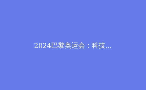 2024巴黎奥运会：科技赋能下的体育革命 - 4