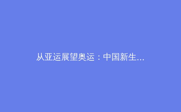 从亚运展望奥运：中国新生代运动员如何改写国际体育格局 - 4